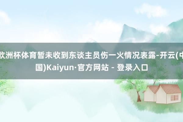 欧洲杯体育暂未收到东谈主员伤一火情况表露-开云(中国)Kaiyun·官方网站 - 登录入口