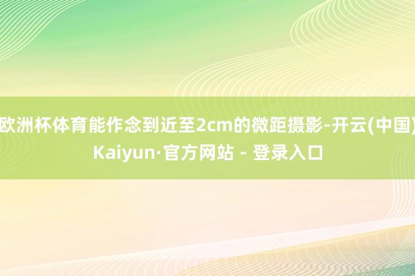 欧洲杯体育能作念到近至2cm的微距摄影-开云(中国)Kaiyun·官方网站 - 登录入口
