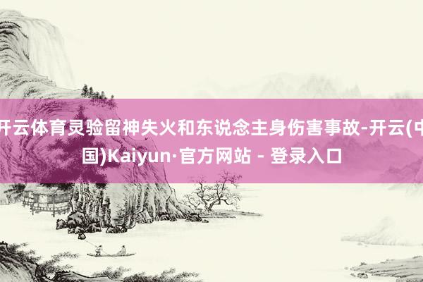 开云体育灵验留神失火和东说念主身伤害事故-开云(中国)Kaiyun·官方网站 - 登录入口