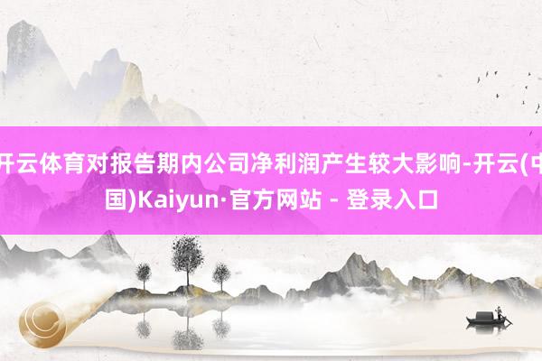 开云体育对报告期内公司净利润产生较大影响-开云(中国)Kaiyun·官方网站 - 登录入口