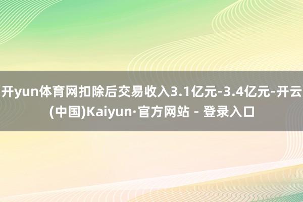 开yun体育网扣除后交易收入3.1亿元-3.4亿元-开云(中国)Kaiyun·官方网站 - 登录入口