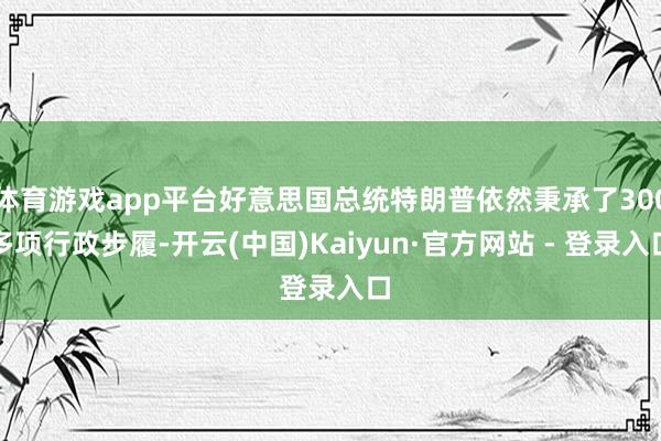 体育游戏app平台好意思国总统特朗普依然秉承了300多项行政步履-开云(中国)Kaiyun·官方网站 - 登录入口