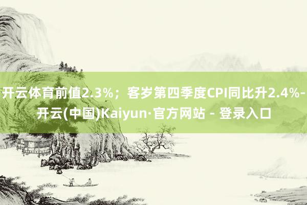 开云体育前值2.3%；客岁第四季度CPI同比升2.4%-开云(中国)Kaiyun·官方网站 - 登录入口