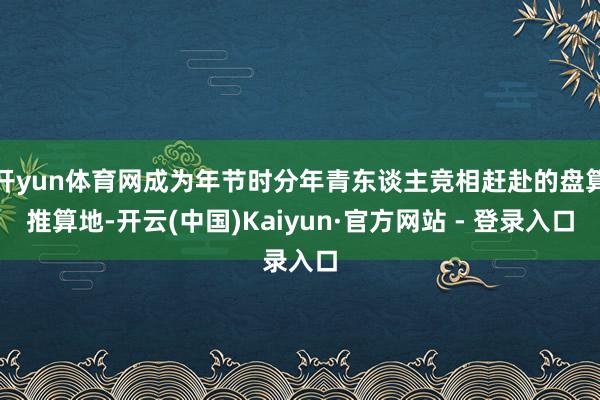 开yun体育网成为年节时分年青东谈主竞相赶赴的盘算推算地-开云(中国)Kaiyun·官方网站 - 登录入口