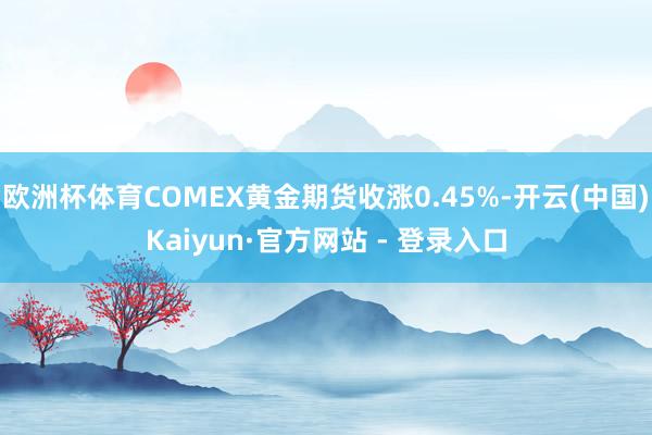 欧洲杯体育COMEX黄金期货收涨0.45%-开云(中国)Kaiyun·官方网站 - 登录入口