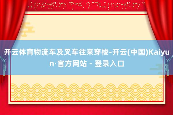 开云体育物流车及叉车往来穿梭-开云(中国)Kaiyun·官方网站 - 登录入口
