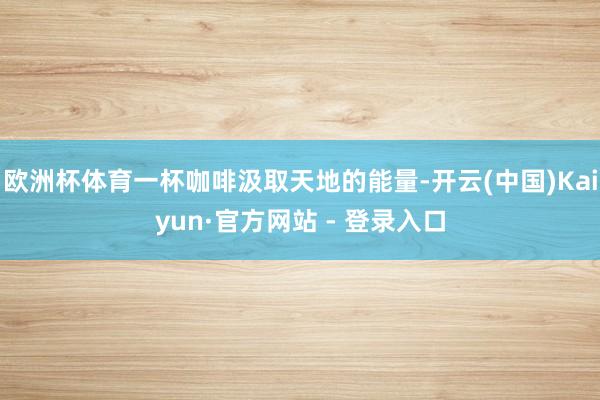 欧洲杯体育一杯咖啡汲取天地的能量-开云(中国)Kaiyun·官方网站 - 登录入口