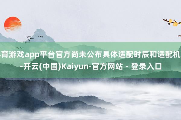 体育游戏app平台官方尚未公布具体适配时辰和适配机型-开云(中国)Kaiyun·官方网站 - 登录入口