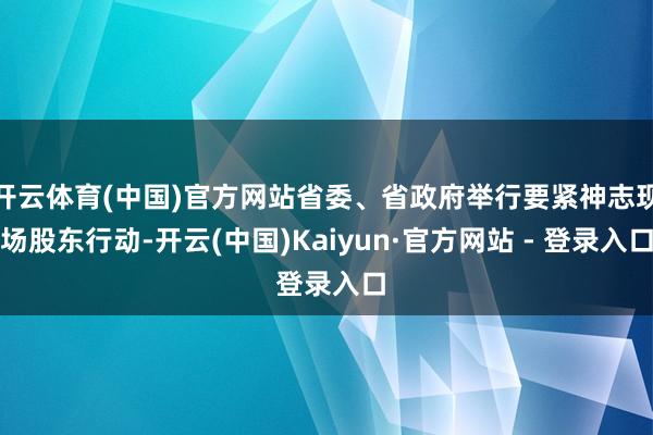 开云体育(中国)官方网站省委、省政府举行要紧神志现场股东行动-开云(中国)Kaiyun·官方网站 - 登录入口