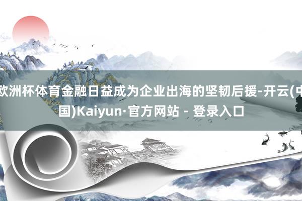 欧洲杯体育金融日益成为企业出海的坚韧后援-开云(中国)Kaiyun·官方网站 - 登录入口