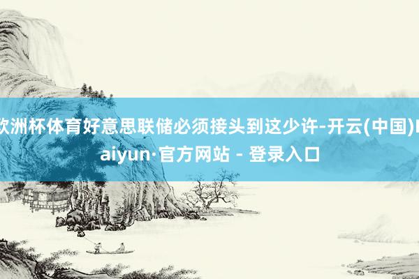 欧洲杯体育好意思联储必须接头到这少许-开云(中国)Kaiyun·官方网站 - 登录入口