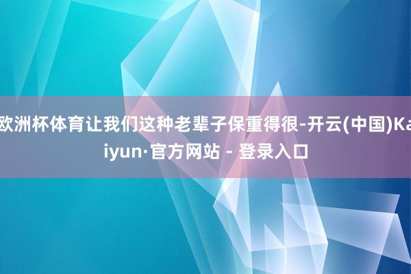 欧洲杯体育让我们这种老辈子保重得很-开云(中国)Kaiyun·官方网站 - 登录入口
