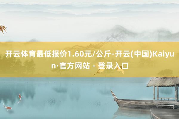 开云体育最低报价1.60元/公斤-开云(中国)Kaiyun·官方网站 - 登录入口