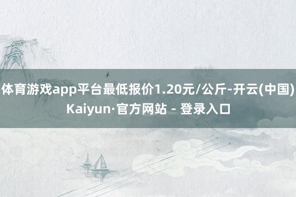 体育游戏app平台最低报价1.20元/公斤-开云(中国)Kaiyun·官方网站 - 登录入口
