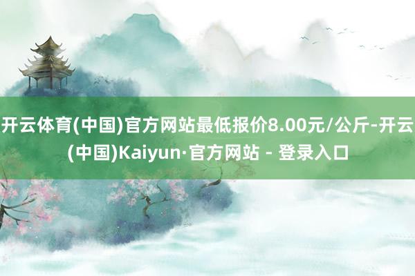 开云体育(中国)官方网站最低报价8.00元/公斤-开云(中国)Kaiyun·官方网站 - 登录入口