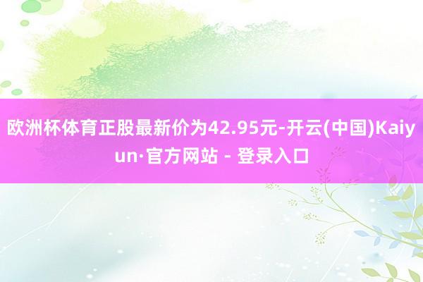 欧洲杯体育正股最新价为42.95元-开云(中国)Kaiyun·官方网站 - 登录入口