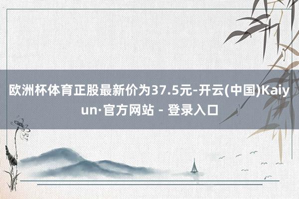 欧洲杯体育正股最新价为37.5元-开云(中国)Kaiyun·官方网站 - 登录入口