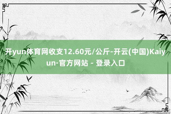 开yun体育网收支12.60元/公斤-开云(中国)Kaiyun·官方网站 - 登录入口