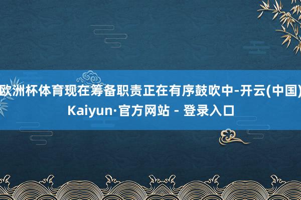 欧洲杯体育 现在筹备职责正在有序鼓吹中-开云(中国)Kaiyun·官方网站 - 登录入口