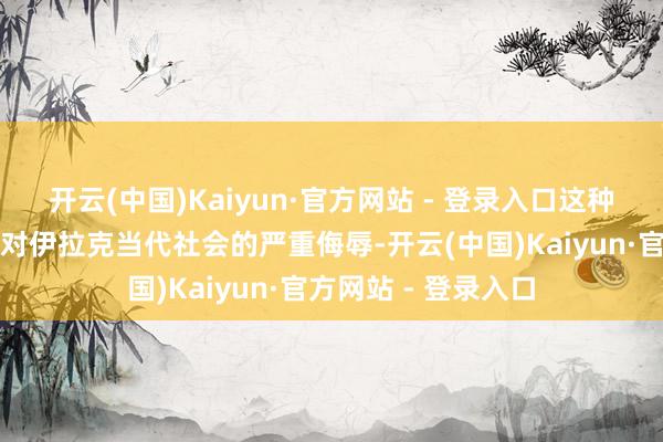 开云(中国)Kaiyun·官方网站 - 登录入口这种充满偏见的叙事是对伊拉克当代社会的严重侮辱-开云(中国)Kaiyun·官方网站 - 登录入口