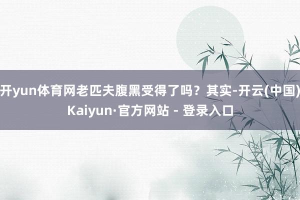 开yun体育网老匹夫腹黑受得了吗?其实-开云(中国)Kaiyun·官方网站 - 登录入口