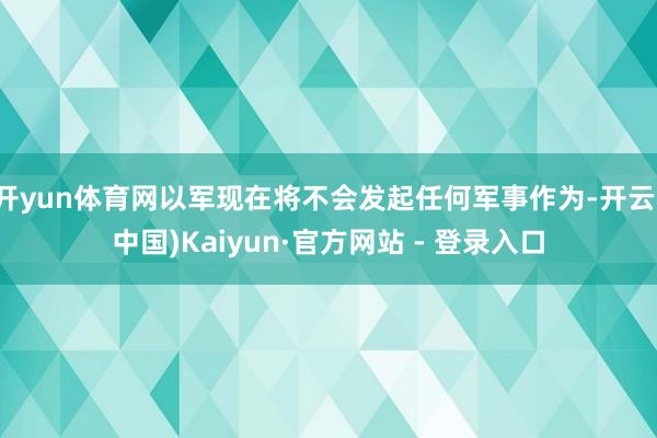 开yun体育网以军现在将不会发起任何军事作为-开云(中国)Kaiyun·官方网站 - 登录入口