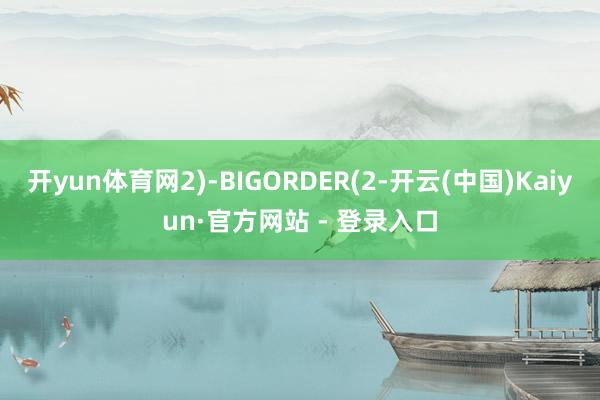 开yun体育网2)-BIGORDER(2-开云(中国)Kaiyun·官方网站 - 登录入口