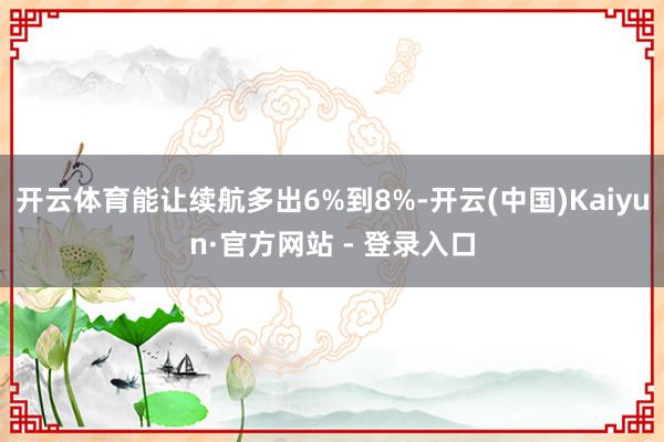 开云体育能让续航多出6%到8%-开云(中国)Kaiyun·官方网站 - 登录入口