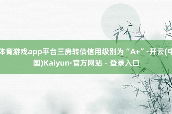 体育游戏app平台三房转债信用级别为“A+”-开云(中国)Kaiyun·官方网站 - 登录入口