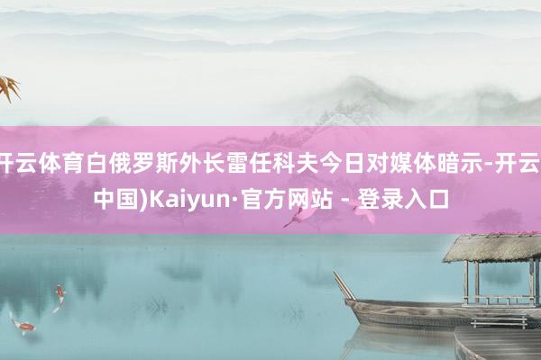 开云体育白俄罗斯外长雷任科夫今日对媒体暗示-开云(中国)Kaiyun·官方网站 - 登录入口
