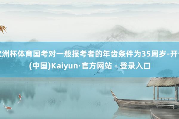 欧洲杯体育国考对一般报考者的年齿条件为35周岁-开云(中国)Kaiyun·官方网站 - 登录入口