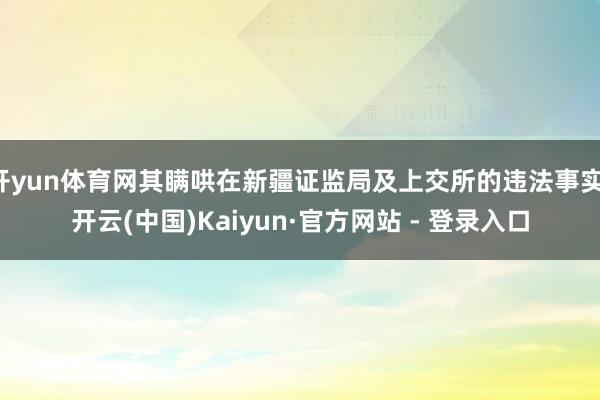 开yun体育网其瞒哄在新疆证监局及上交所的违法事实-开云(中国)Kaiyun·官方网站 - 登录入口