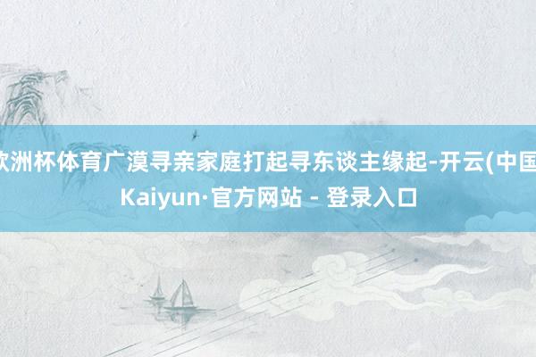 欧洲杯体育广漠寻亲家庭打起寻东谈主缘起-开云(中国)Kaiyun·官方网站 - 登录入口