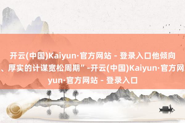 开云(中国)Kaiyun·官方网站 - 登录入口他倾向于“一个老成、厚实的计谋宽松周期”-开云(中国)Kaiyun·官方网站 - 登录入口