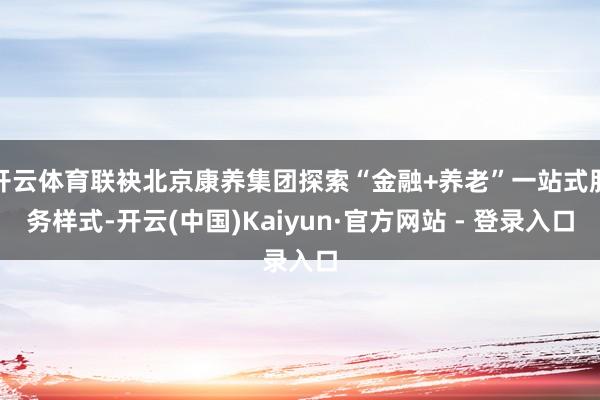 开云体育联袂北京康养集团探索“金融+养老”一站式服务样式-开云(中国)Kaiyun·官方网站 - 登录入口