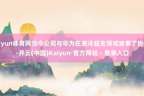 开yun体育网当今公司与华为在液冷超充领域竣事了协作-开云(中国)Kaiyun·官方网站 - 登录入口