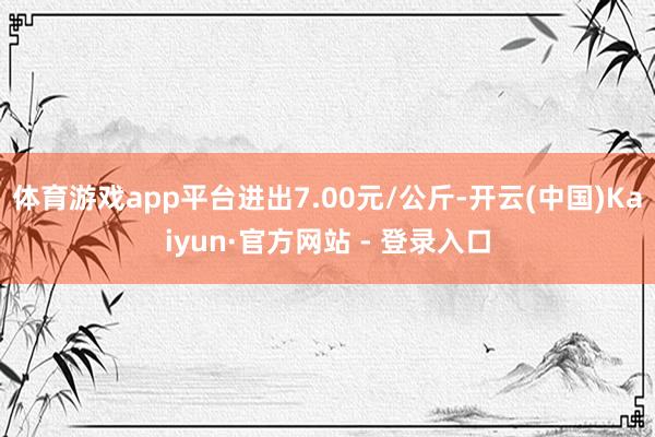 体育游戏app平台进出7.00元/公斤-开云(中国)Kaiyun·官方网站 - 登录入口