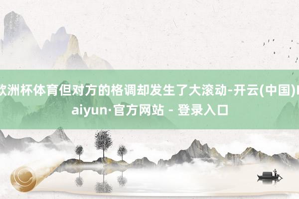欧洲杯体育但对方的格调却发生了大滚动-开云(中国)Kaiyun·官方网站 - 登录入口