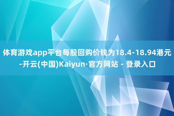 体育游戏app平台每股回购价钱为18.4-18.94港元-开云(中国)Kaiyun·官方网站 - 登录入口