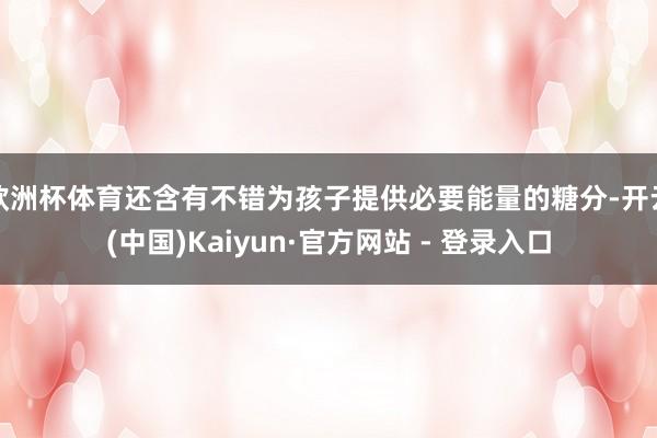 欧洲杯体育还含有不错为孩子提供必要能量的糖分-开云(中国)Kaiyun·官方网站 - 登录入口