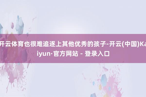 开云体育也很难追逐上其他优秀的孩子-开云(中国)Kaiyun·官方网站 - 登录入口