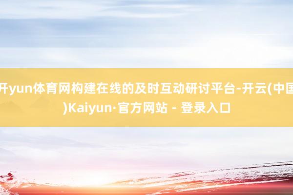 开yun体育网构建在线的及时互动研讨平台-开云(中国)Kaiyun·官方网站 - 登录入口