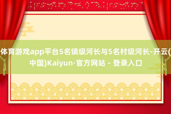 体育游戏app平台5名镇级河长与5名村级河长-开云(中国)Kaiyun·官方网站 - 登录入口
