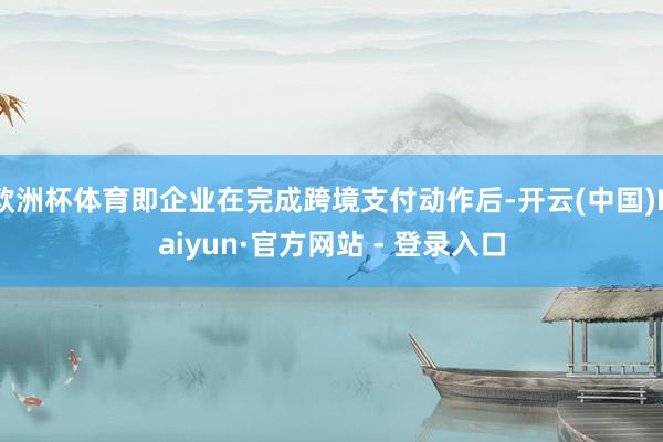 欧洲杯体育即企业在完成跨境支付动作后-开云(中国)Kaiyun·官方网站 - 登录入口