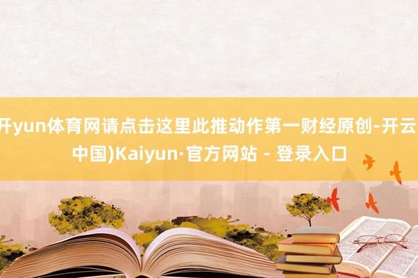 开yun体育网请点击这里此推动作第一财经原创-开云(中国)Kaiyun·官方网站 - 登录入口