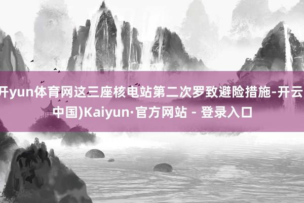 开yun体育网这三座核电站第二次罗致避险措施-开云(中国)Kaiyun·官方网站 - 登录入口