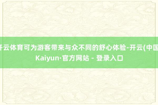 开云体育可为游客带来与众不同的舒心体验-开云(中国)Kaiyun·官方网站 - 登录入口