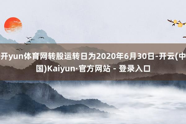 开yun体育网转股运转日为2020年6月30日-开云(中国)Kaiyun·官方网站 - 登录入口