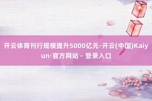 开云体育刊行规模提升5000亿元-开云(中国)Kaiyun·官方网站 - 登录入口