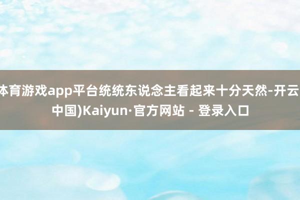体育游戏app平台统统东说念主看起来十分天然-开云(中国)Kaiyun·官方网站 - 登录入口